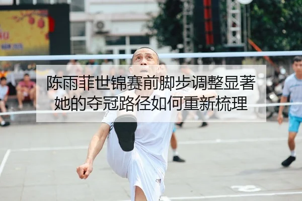 陈雨菲世锦赛前脚步调整显著 她的夺冠路径如何重新梳理 | kaiyun