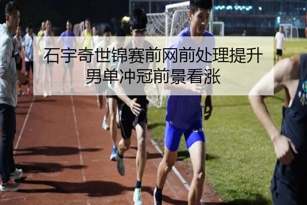 石宇奇世锦赛前网前处理提升 男单冲冠前景看涨(kaiyun)